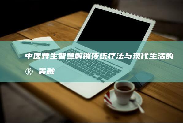 中医养生智慧：解锁传统疗法与现代生活的完美融合